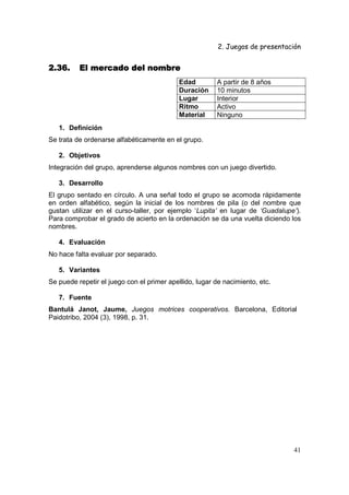 2. Juegos de presentación
41
2.36.2.36.2.36.2.36. El mercado del nombreEl mercado del nombreEl mercado del nombreEl mercado del nombre
Edad A partir de 8 años
Duración 10 minutos
Lugar Interior
Ritmo Activo
Material Ninguno
1. Definición
Se trata de ordenarse alfabéticamente en el grupo.
2. Objetivos
Integración del grupo, aprenderse algunos nombres con un juego divertido.
3. Desarrollo
El grupo sentado en círculo. A una señal todo el grupo se acomoda rápidamente
en orden alfabético, según la inicial de los nombres de pila (o del nombre que
gustan utilizar en el curso-taller, por ejemplo ‘Lupita’ en lugar de ‘Guadalupe’).
Para comprobar el grado de acierto en la ordenación se da una vuelta diciendo los
nombres.
4. Evaluación
No hace falta evaluar por separado.
5. Variantes
Se puede repetir el juego con el primer apellido, lugar de nacimiento, etc.
7. Fuente
Bantulá Janot, Jaume, Juegos motrices cooperativos. Barcelona, Editorial
Paidotribo, 2004 (3), 1998, p. 31.
 