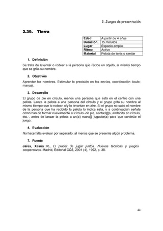 2. Juegos de presentación
44
2.39.2.39.2.39.2.39. TierraTierraTierraTierra
Edad A partir de 4 años
Duración 15 minutos
Lugar Espacio amplio
Ritmo Activo
Material Pelota de tenis o similar
1. Definición
Se trata de levantar o rodear a la persona que recibe un objeto, al mismo tiempo
que se grita su nombre.
2. Objetivos
Aprender los nombres. Estimular la precisión en los envíos, coordinación óculo-
manual.
3. Desarrollo
El grupo de pie en círculo, menos una persona que está en el centro con una
pelota. Lanza la pelota a una persona del círculo y el grupo grita su nombre al
mismo tiempo que lo rodean o/y lo levantan en aire. Si el grupo no sabe el nombre
de la persona que ha recibido la pelota lo indica ésta, y a continuación señala
cómo han de formar nuevamente el círculo -de pie, sentad@s, andando en círculo,
etc.-, antes de lanzar la pelota a un(a) nuev@ jugador(a) para que continúe el
juego.
4. Evaluación
No hace falta evaluar por separado, al menos que se presente algún problema.
7. Fuente
Jares, Xesús R., El placer de jugar juntos. Nuevas técnicas y juegos
cooperativos. Madrid, Editorial CCS, 2001 (4), 1992, p. 38.
 