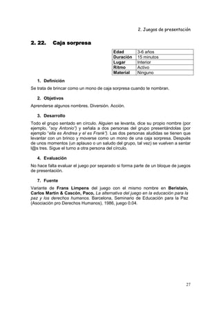 2. Juegos de presentación
27
2. 22. Caja sorpresa2. 22. Caja sorpresa2. 22. Caja sorpresa2. 22. Caja sorpresa
Edad 3-6 años
Duración 15 minutos
Lugar Interior
Ritmo Activo
Material Ninguno
1. Definición
Se trata de brincar como un mono de caja sorpresa cuando te nombran.
2. Objetivos
Aprenderse algunos nombres. Diversión. Acción.
3. Desarrollo
Todo el grupo sentado en círculo. Alguien se levanta, dice su propio nombre (por
ejemplo, “soy Antonio”) y señala a dos personas del grupo presentándolas (por
ejemplo “ella es Andrea y el es Frank”). Las dos personas aludidas se tienen que
levantar con un brinco y moverse como un mono de una caja sorpresa. Después
de unos momentos (un aplauso o un saludo del grupo, tal vez) se vuelven a sentar
l@s tres. Sigue el turno a otra persona del círculo.
4. Evaluación
No hace falta evaluar el juego por separado si forma parte de un bloque de juegos
de presentación.
7. Fuente
Variante de Frans Limpens del juego con el mismo nombre en Beristain,
Carlos Martín & Cascón, Paco, La alternativa del juego en la educación para la
paz y los derechos humanos. Barcelona, Seminario de Educación para la Paz
(Asociación pro Derechos Humanos), 1986, juego 0.04.
 