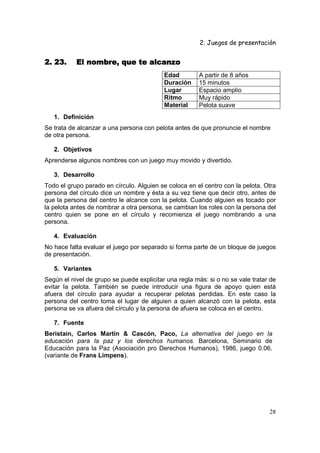 2. Juegos de presentación
28
2. 23. El nombre, que te alcanzo2. 23. El nombre, que te alcanzo2. 23. El nombre, que te alcanzo2. 23. El nombre, que te alcanzo
Edad A partir de 8 años
Duración 15 minutos
Lugar Espacio amplio
Ritmo Muy rápido
Material Pelota suave
1. Definición
Se trata de alcanzar a una persona con pelota antes de que pronuncie el nombre
de otra persona.
2. Objetivos
Aprenderse algunos nombres con un juego muy movido y divertido.
3. Desarrollo
Todo el grupo parado en círculo. Alguien se coloca en el centro con la pelota. Otra
persona del círculo dice un nombre y ésta a su vez tiene que decir otro, antes de
que la persona del centro le alcance con la pelota. Cuando alguien es tocado por
la pelota antes de nombrar a otra persona, se cambian los roles con la persona del
centro quien se pone en el círculo y recomienza el juego nombrando a una
persona.
4. Evaluación
No hace falta evaluar el juego por separado si forma parte de un bloque de juegos
de presentación.
5. Variantes
Según el nivel de grupo se puede explicitar una regla más: si o no se vale tratar de
evitar la pelota. También se puede introducir una figura de apoyo quien está
afuera del círculo para ayudar a recuperar pelotas perdidas. En este caso la
persona del centro toma el lugar de alguien a quien alcanzó con la pelota, esta
persona se va afuera del círculo y la persona de afuera se coloca en el centro.
7. Fuente
Beristain, Carlos Martín & Cascón, Paco, La alternativa del juego en la
educación para la paz y los derechos humanos. Barcelona, Seminario de
Educación para la Paz (Asociación pro Derechos Humanos), 1986, juego 0.06.
(variante de Frans Limpens).
 