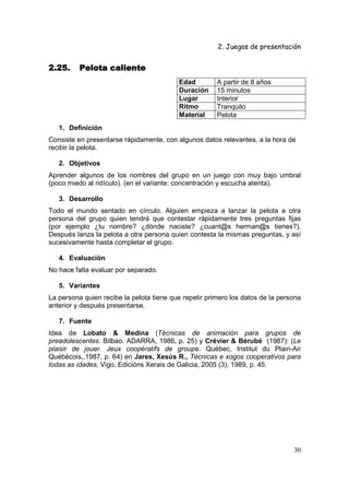 2. Juegos de presentación
30
2.25.2.25.2.25.2.25. Pelota calientePelota calientePelota calientePelota caliente
Edad A partir de 8 años
Duración 15 minutos
Lugar Interior
Ritmo Tranquilo
Material Pelota
1. Definición
Consiste en presentarse rápidamente, con algunos datos relevantes, a la hora de
recibir la pelota.
2. Objetivos
Aprender algunos de los nombres del grupo en un juego con muy bajo umbral
(poco miedo al ridículo). (en el variante: concentración y escucha atenta).
3. Desarrollo
Todo el mundo sentado en círculo. Alguien empieza a lanzar la pelota a otra
persona del grupo quien tendrá que contestar rápidamente tres preguntas fijas
(por ejemplo ¿tu nombre? ¿dónde naciste? ¿cuant@s herman@s tienes?).
Después lanza la pelota a otra persona quien contesta la mismas preguntas, y así
sucesivamente hasta completar el grupo.
4. Evaluación
No hace falta evaluar por separado.
5. Variantes
La persona quien recibe la pelota tiene que repetir primero los datos de la persona
anterior y después presentarse.
7. Fuente
Idea de Lobato & Medina (Técnicas de animación para grupos de
preadolescentes. Bilbao. ADARRA, 1986, p. 25) y Crévier & Bérubé (1987): (Le
plaisir de jouer. Jeux coopératifs de groupe. Québec, Institut du Plain-Air
Québécois,.1987, p. 64) en Jares, Xesús R., Técnicas e xogos cooperativos para
todas as idades, Vigo, Edicións Xerais de Galicia, 2005 (3), 1989, p. 45.
 