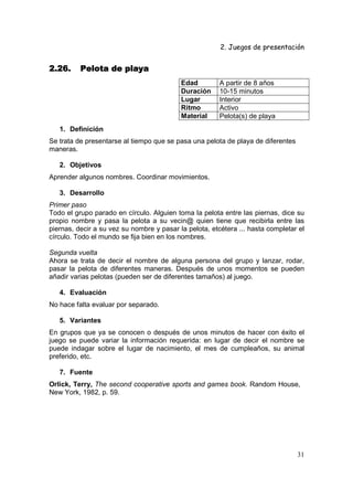 2. Juegos de presentación
31
2.26.2.26.2.26.2.26. Pelota de playaPelota de playaPelota de playaPelota de playa
Edad A partir de 8 años
Duración 10-15 minutos
Lugar Interior
Ritmo Activo
Material Pelota(s) de playa
1. Definición
Se trata de presentarse al tiempo que se pasa una pelota de playa de diferentes
maneras.
2. Objetivos
Aprender algunos nombres. Coordinar movimientos.
3. Desarrollo
Primer paso
Todo el grupo parado en círculo. Alguien toma la pelota entre las piernas, dice su
propio nombre y pasa la pelota a su vecin@ quien tiene que recibirla entre las
piernas, decir a su vez su nombre y pasar la pelota, etcétera ... hasta completar el
círculo. Todo el mundo se fija bien en los nombres.
Segunda vuelta
Ahora se trata de decir el nombre de alguna persona del grupo y lanzar, rodar,
pasar la pelota de diferentes maneras. Después de unos momentos se pueden
añadir varias pelotas (pueden ser de diferentes tamaños) al juego.
4. Evaluación
No hace falta evaluar por separado.
5. Variantes
En grupos que ya se conocen o después de unos minutos de hacer con éxito el
juego se puede variar la información requerida: en lugar de decir el nombre se
puede indagar sobre el lugar de nacimiento, el mes de cumpleaños, su animal
preferido, etc.
7. Fuente
Orlick, Terry, The second cooperative sports and games book. Random House,
New York, 1982, p. 59.
 
