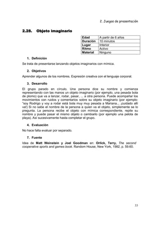 2. Juegos de presentación
33
2.28.2.28.2.28.2.28. Objeto imaginarioObjeto imaginarioObjeto imaginarioObjeto imaginario
Edad A partir de 6 años
Duración 10 minutos
Lugar Interior
Ritmo Activo
Material Ninguno
1. Definición
Se trata de presentarse lanzando objetos imaginarios con mímica.
2. Objetivos
Aprender algunos de los nombres. Expresión creativa con el lenguaje corporal.
3. Desarrollo
El grupo parado en círculo. Una persona dice su nombre y comienza
representando con las manos un objeto imaginario (por ejemplo, una pesada bola
de plomo) que va a lanzar, rodar, pasar, ... a otra persona. Puede acompañar los
movimientos con ruidos y comentarios sobre su objeto imaginario (por ejemplo:
“soy Rodrigo y voy a rodar está bola muy muy pesada a Mariana... ¡cuidado allí
va!) Si no sabe el nombre de la persona a quien va el objeto, simplemente se lo
pregunta. La persona recibe el objeto con mímica correspondiente, repite su
nombre y puede pasar el mismo objeto o cambiarlo (por ejemplo una pelota de
playa). Así sucesivamente hasta completar el grupo.
4. Evaluación
No hace falta evaluar por separado.
7. Fuente
Idea de Matt Weinstein y Joel Goodman en: Orlick, Terry, The second
cooperative sports and games book. Random House, New York, 1982, p. 59.60.
 