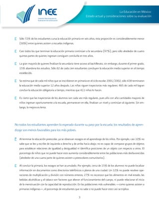 Instituto Nacional para la
Evaluación de la Educación
La Educación en México:
Estado actual y consideraciones sobre su evaluación
3
·	 Sólo 72% de los estudiantes cursa la educación primaria en seis años; esta proporción es considerablemente menor
(50%) entre quienes asisten a escuelas indígenas.
·	 Casi todos los que terminan la educación primaria continúan a la secundaria (97%), pero sólo alrededor de cuatro
quintas partes de quienes ingresan consiguen concluirla en tres años.
·	 La gran mayoría de quienes finalizan la secundaria tiene acceso al bachillerato, sin embargo, durante el primer grado,
15% abandona los estudios. Sólo 62 de cada cien estudiantes concluyen la educación media superior en el tiempo
establecido.
·	 Se estima que de cada mil niños que se inscribieron en primaria en el ciclo escolar 2001/2002, sólo 438 terminaron
la educación media superior 12 años después. Las niñas siguen trayectorias más regulares: 465 de cada mil logran
concluir la educación obligatoria a tiempo, mientras que 411 niños lo hacen.
·	 Es cierto que las trayectorias de los alumnos son cada vez más regulares, pues año con año cantidades mayores de
niños ingresan oportunamente a la escuela, permanecen en ella, finalizan un nivel y continúan al siguiente. Sin em-
bargo, la mejora es lenta.
No todos los estudiantes aprenden lo esperado durante su paso por la escuela; los resultados de apren-
dizaje son menos favorables para los más pobres.
·	 Al terminar la educación preescolar, ya se observan rezagos en el aprendizaje de los niños. Por ejemplo, casi 10% no
sabe que se lee y escribe de izquierda a derecha y de arriba hacia abajo; no es capaz de comparar grupos de objetos
para establecer relaciones de igualdad y desigualdad ni identifica posiciones de un objeto con respecto a otros. El
porcentaje de niños que no puede hacer esto aumenta considerablemente entre las poblaciones más desfavorecidas
(alrededor de una cuarta parte de quienes asisten a preescolares comunitarios).
·	 Al concluir la primaria, los rezagos se han acumulado. Por ejemplo, cerca de 15% de los alumnos no puede localizar
información en documentos como directorios telefónicos o planos de una ciudad. Un 12% no puede resolver ope-
raciones de multiplicación y división con números enteros; 27% no reconoce que los alimentos en mal estado, las
bebidas alcohólicas y el tabaco son factores que alteran el funcionamiento del cuerpo, ni puede relacionar el inicio
de la menstruación con la capacidad de reproducción. En las poblaciones más vulnerables —como quienes asisten a
primarias indígenas—, el porcentaje de estudiantes que no sabe o no puede hacer esto casi se triplica.
 