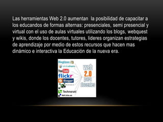 Las herramientas Web 2.0 aumentan la posibilidad de capacitar a
los educandos de formas alternas: presenciales, semi presencial y
virtual con el uso de aulas virtuales utilizando los blogs, webquest
y wikis, donde los docentes, tutores, lideres organizan estrategias
de aprendizaje por medio de estos recursos que hacen mas
dinámico e interactiva la Educación de la nueva era.
 