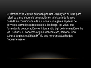 El término Web 2.0 fue acuñado por Tim O’Reilly en el 2004 para
referirse a una segunda generación en la historia de la Web
basada en comunidades de usuarios y una gama especial de
servicios, como las redes sociales, los blogs, los wikis, que
fomentan la colaboración y el intercambio ágil de información entre
los usuarios. El concepto original del contexto, llamado Web
1.0 era páginas estáticas HTML que no eran actualizadas
frecuentemente.
 
