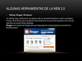 ALGUNAS HERRAMIENTAS DE LA WEB 2.0
• Weblog: Blogger, Wordpress
Un weblog, blog o bitácora es una página web con apuntes fechados en orden cronológico
inverso, de tal forma que la anotación más reciente es la que primero aparece. En el mundo
educativo se suelen llamar edublogs.
Blogger es la opción de Google para que dispongas de tu blog gratuito en tan sólo tres
sencillos pasos.
 