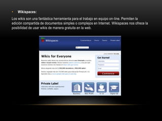 • Wikispaces:
Los wikis son una fantástica herramienta para el trabajo en equipo on-line. Permiten la
edición compartida de documentos simples o complejos en Internet. Wikispaces nos ofrece la
posibilidad de usar wikis de manera gratuita en la web.
 