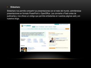 • Slideshare:
Slideshare nos permite compartir tus presentaciones con el resto del mundo, admitiéndose
presentaciones en formato PowerPoint o OpenOffice. Las convierte a Flash antes de
publicarlas y nos ofrece un código que permite embeberlas en nuestras páginas web y en
nuestros blogs.
 