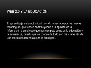 WEB 2.0 Y LA EDUCACIÓN
El aprendizaje en la actualidad ha sido impactado por las nuevas
tecnologías, que vienen contribuyendo a la agilidad de la
información y en el caso que nos compete como es la educación y
la enseñanza, puesto que se conoce de todo aún más a través de
una teoría del aprendizaje en la era digital.
 