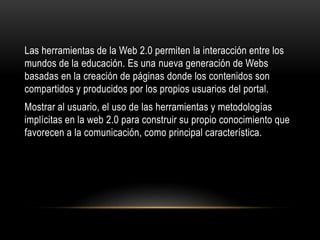 Las herramientas de la Web 2.0 permiten la interacción entre los
mundos de la educación. Es una nueva generación de Webs
basadas en la creación de páginas donde los contenidos son
compartidos y producidos por los propios usuarios del portal.
Mostrar al usuario, el uso de las herramientas y metodologías
implícitas en la web 2.0 para construir su propio conocimiento que
favorecen a la comunicación, como principal característica.
 