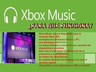 Xbox Music estará disponible para la
consola Xbox 360,
smartphones Windows Phone y PC
con Windows 8.
La disponibilidad a través de una variedad de
dispositivos coordina
bien con la estrategia de Microsoft de la
presencia y la integración
en todos los dispositivos.
El analista Michael Gartenberg cree que el
servicio estará
disponible en los dispositivos iOS y Android.
 