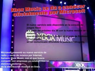 El nuevo servicio está disponible en la consola de
                     juegos Xbox
                     y a partir del próximo día 26 con la nueva versión de su
                     sistema
                     operativo Windows, la 8, indicó el gigante de Redmond
                     (Washington)
                     en un comunicado difundido la pasada madrugada.



Microsoft presentó su nuevo servicio de
radio y venta de música por Internet,
llamado Xbox Music, con el que busca
competir con empresas ya establecidas en
distintos sectores
de la distribución musical en línea.
 