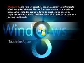 Windows 8 es la versión actual del sistema operativo de Microsoft
Windows, producido por Microsoft para su uso en computadoras
personales, incluidas computadoras de escritorio en casa y de
negocios, computadoras portátiles, netbooks, tabletas,servidores y
centros multimedia
 