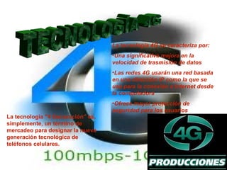 La tecnología 4G se caracteriza por:
                                   •Una significativa mejora en la
                                   velocidad de trasmisión de datos
                                   •Las redes 4G usarán una red basada
                                   en una dirección IP como la que se
                                   usa para la conexión a Internet desde
                                   la computadora
                                   •Ofrece mayor protección de
                                   seguridad para los usuarios
La tecnología "4 Generación" es,
simplemente, un término de
mercadeo para designar la nueva
generación tecnológica de
teléfonos celulares.
 