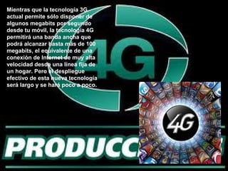 Mientras que la tecnología 3G
actual permite sólo disponer de
algunos megabits por segundo
desde tu móvil, la tecnología 4G
permitirá una banda ancha que
podrá alcanzar hasta más de 100
megabits, el equivalente de una
conexión de Internet de muy alta
velocidad desde una línea fija de
un hogar. Pero el despliegue
efectivo de esta nueva tecnología
será largo y se hará poco a poco.
 