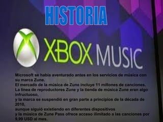 Microsoft se había aventurado antes en los servicios de música con
su marca Zune.
El mercado de la música de Zune incluye 11 millones de canciones.
La línea de reproductores Zune y la tienda de música Zune eran algo
infructuoso,
y la marca se suspendió en gran parte a principios de la década de
2010,
aunque siguió existiendo en diferentes dispositivos
y la música de Zune Pass ofrece acceso ilimitado a las canciones por
9,99 USD al mes.
 