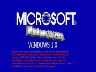 Este Windows suministró, entre otros programas,
calculadora, reloj, panel de control, Paint, bloc de
notas y MS-DOS Executive. En esta versión las
ventanas no podían superponerse, sino que se
ubicaban en mosaico. Lo único que figuraba en otras
ventanas eran los cuadros de diálogo.
 