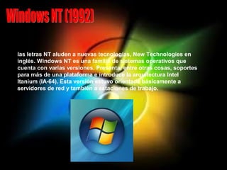 las letras NT aluden a nuevas tecnologías, New Technologies en
inglés. Windows NT es una familia de sistemas operativos que
cuenta con varias versiones. Presenta, entre otras cosas, soportes
para más de una plataforma e introduce la arquitectura Intel
Itanium (IA-64). Esta versión estuvo orientada básicamente a
servidores de red y también a estaciones de trabajo.
 