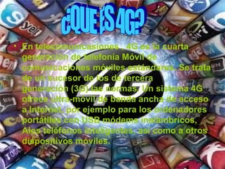 • En telecomunicasiones , 4G es la cuarta
  generación de telefonía Móvil de
  comunicaciones móviles estándares. Se trata
  de un sucesor de los de tercera
  generación (3G) las normas. Un sistema 4G
  ofrece ultra-móvil de banda ancha de acceso
  a Internet, por ejemplo para los ordenadores
  portátiles con USB módems inalámbricos,
  Alos teléfonos inteligentes, así como a otros
  dispositivos móviles.
 