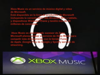 Xbox Music es un servicio de música digital y vídeo
de Microsoft.
Está disponible en la línea de productos de Microsoft
incluyendo la consola Xbox 360,Windows 8PC y tablets,
y dispositivos Windows Phone y tendrá más de 30
millones de canciones.


 Xbox Music es considerado sucesor de Zune.
Microsoft planea utilizar el servicio de Xbox Music para
competir más directamente con la tienda iTunes
de Apple ,Google Play de Google y Spotify servicio de
streaming.
 