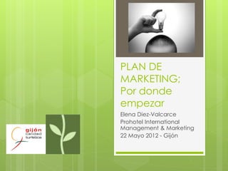 PLAN DE
MARKETING;
Por donde
empezar
Elena Diez-Valcarce
Prohotel International
Management & Marketing
22 Mayo 2012 - Gijón
 