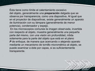 Ésta tiene como límite el calentamiento excesivo
del objeto, generalmente una preparación delgada que se
observa por transparencia, como una diapositiva. Al igual que
en el proyector de diapositivas, existe generalmente un aparato
de iluminación con su lámpara (generalmente de menor
potencia), condensador y espejo.
 En los microscopios comunes la imagen observada, invertida
con respecto al objeto, muestra generalmente una pequeña
parte del mismo, con una visión sin profundidad, nítida
solamente para la parte del objeto que está en el plano
P de enfoque, de manera que acercando o alejando aparato
mediante un mecanismo de tornillo micrométrico al objeto, se
puede examinar a éste por capas, si es suficientemente
transparente.
 