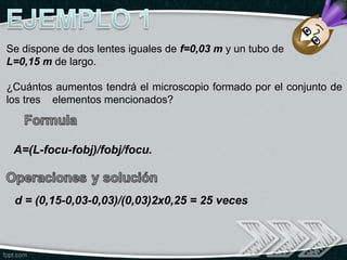 Se dispone de dos lentes iguales de f=0,03 m y un tubo de
L=0,15 m de largo.

¿Cuántos aumentos tendrá el microscopio formado por el conjunto de
los tres elementos mencionados?



 A=(L-focu-fobj)/fobj/focu.



 d = (0,15-0,03-0,03)/(0,03)2x0,25 = 25 veces
 
