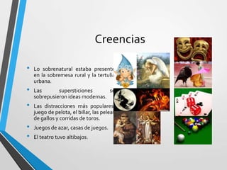 Creencias
•
•
•
•
•

Lo sobrenatural estaba presente
en la sobremesa rural y la tertulia
urbana.
Las
supersticiones
se
sobrepusieron ideas modernas.
Las distracciones más populares:
juego de pelota, el billar, las peleas
de gallos y corridas de toros.
Juegos de azar, casas de juegos.
El teatro tuvo altibajos.

 
