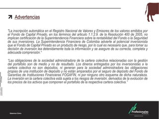 Advertencias
"La inscripción automática en el Registro Nacional de Valores y Emisores de los valores emitidos por
el Fondo de Capital Privado, en los términos del articulo 1.1.2.9. de la Resolución 400 de 2005, no
implican certificación de la Superintendencia Financiera sobre la rentabilidad del Fondo o la Seguridad
de sus inversiones. La Superintendencia Financiera de Colombia advierte al potencial inversionista
que el Fondo de Capital Privado es un producto de riesgo, por lo cual es necesario que, para tomar su
decisión de inversión lea detenidamente toda la información y se asegure de su correcta, completa y
adecuada comprensión.“
“Las obligaciones de la sociedad administradora de la cartera colectiva relacionadas con la gestión
del portafolio son de medio y no de resultado. Los dineros entregados por los inversionistas a la
cartera colectiva no son depósitos, ni generan para la sociedad administradora las obligaciones
propias de una institución de depósito y no están amparados por el seguro de depósito del Fondo de
Garantías de Instituciones Financieras FOGAFÍN, ni por ninguno otro esquema de dicha naturaleza.
La inversión en la cartera colectiva está sujeta a los riesgos de inversión, derivados de la evolución de
los precios de los activos que componen el portafolio de la respectiva cartera colectiva.”
 
