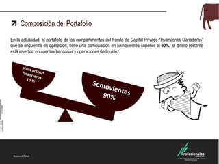 Composición del Portafolio
En la actualidad, el portafolio de los compartimentos del Fondo de Capital Privado “Inversiones Ganaderas”
que se encuentra en operación, tiene una participación en semovientes superior al 90%, el dinero restante
está invertido en cuentas bancarias y operaciones de liquidez.
 