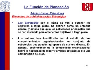 16
La Función de Planeación
Administración Estratégica
Elementos de la Administración Estratégica
• Las Estrategias son el cómo se van a obtener los
objetivos a largo plazo. Se definen como un enfoque
general y amplio que guía las actividades principales que
se han diseñado para obtener los objetivos a largo plazo.
• Los autores han identificado, en el estudio de los
comportamientos organizacionales, un conjunto de
estrategias que pueden agruparse de manera diversa. En
general, dependiendo de la complejidad organizacional
habrá la necesidad de recurrir a varias estrategias o a una
combinación de ellas.
 