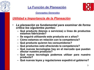 3
La Función de Planeación
Conceptos Generales
Utilidad e Importancia de la Planeación
• La planeación es fundamental para examinar de forma
crítica los siguientes puntos:
– Qué producto (bienes o servicios) o línea de productos
estamos fabricando?
– Se seguirá utilizando este producto en x años?
– Cómo estamos en relación con la competencia?
– Qué producto quieren los consumidores?
– Qué productos está ofreciendo la competencia?
– Qué nuevas tecnologías hay en el mercado que puedan
afectar nuestro producto?
– Qué nueva tecnología podemos utilizar para nuestro
producto?
– Qué nuevas leyes y regulaciones expedirá el gobierno?
 