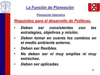 38
La Función de Planeación
Planeación Operativa
Requisitos para el desarrollo de Políticas.
• Deben ser consistentes con las
estrategias, objetivos y misión.
• Deben tomar en cuenta los cambios en
el medio ambiente externo.
• Deben ser flexibles.
• No deben ser ni muy amplias ni muy
estrechas.
• Deben ser aplicadas.
 