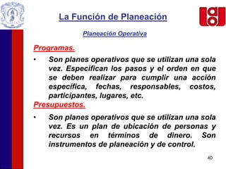 40
La Función de Planeación
Planeación Operativa
Programas.
• Son planes operativos que se utilizan una sola
vez. Especifican los pasos y el orden en que
se deben realizar para cumplir una acción
específica, fechas, responsables, costos,
participantes, lugares, etc.
Presupuestos.
• Son planes operativos que se utilizan una sola
vez. Es un plan de ubicación de personas y
recursos en términos de dinero. Son
instrumentos de planeación y de control.
 
