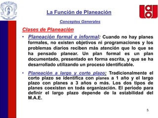 5
La Función de Planeación
Conceptos Generales
Clases de Planeación
• Planeación formal e informal: Cuando no hay planes
formales, no existen objetivos ni programaciones y los
problemas diarios reciben más atención que lo que se
ha pensado planear. Un plan formal es un plan
documentado, presentado en forma escrita, y que se ha
desarrollado utilizando un proceso identificable.
• Planeación a largo y corto plazo: Tradicionalmente el
corto plazo se identifica con planes a 1 año y el largo
plazo con planes a 3 años o más. Los dos tipos de
planes coexisten en toda organización. El periodo para
definir el largo plazo depende de la estabilidad del
M.A.E.
 