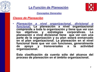 7
La Función de Planeación
Conceptos Generales
Clases de Planeación
• Planeación a nivel organizacional, divisional o
funcional: La planeación a nivel organizacional
comprende a toda la organización y tiene que ver con
los objetivos y estrategias corporativas. La
planeación a nivel divisional tiene que ver con una
parte de la organización y su plan estará enmarcado
en el plan organizacional. La planeación en el nivel
funcional tiene que ver con funciones, generalmente
de apoyo y transversales a la actividad
organizacional.
Esta clasificación da cuenta sólo del alcance del
proceso de planeación en el ámbito organizacional.
 
