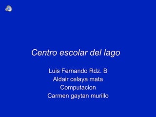 Centro escolar del lago  Luis Fernando Rdz. B Aldair celaya mata Computacion Carmen gaytan murillo 