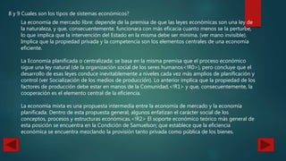 8 y 9 Cuales son los tipos de sistemas económicos?
La economía de mercado libre: depende de la premisa de que las leyes económicas son una ley de
la naturaleza, y que, consecuentemente, funcionara con más eficacia cuanto menos se la perturbe,
lo que implica que la intervención del Estado en la misma debe ser mínima. (ver mano invisible).
Implica que la propiedad privada y la competencia son los elementos centrales de una economía
eficiente.
La Economía planificada o centralizada: se basa en la misma premisa que el proceso económico
sigue una ley natural (de la organización social de los seres humanos<!R0>), pero concluye que el
desarrollo de esas leyes conduce inevitablemente a niveles cada vez más amplios de planificación y
control (ver Socialización de los medios de producción). Lo anterior implica que la propiedad de los
factores de producción debe estar en manos de la Comunidad,<!R1> y que, consecuentemente, la
cooperación es el elemento central de la eficiencia.
La economía mixta es una propuesta intermedia entre la economía de mercado y la economía
planificada. Dentro de esta propuesta general, algunos enfatizan el carácter social de los
conceptos, procesos y estructuras económicas.<!R2> El soporte económico teórico más general de
esta posición se encuentra en la Condición de Samuelson; que establece que la eficiencia
económica se encuentra mezclando la provisión tanto privada como pública de los bienes.
 