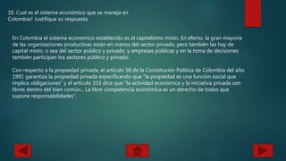 10. Cual es el sistema económico que se maneja en
Colombia? Justifique su respuesta
En Colombia el sistema economico establecido es el capitalismo mixto. En efecto, la gran mayoría
de las organizaciones productivas están en manos del sector privado, pero también las hay de
capital mixto, o sea del sector público y privado, y empresas públicas y en la toma de decisiones
también participan los sectores público y privado.
Con respecto a la propiedad privada, el artículo 58 de la Constitución Política de Colombia del año
1991 garantiza la propiedad privada especificando que “la propiedad es una función social que
implica obligaciones” y el artículo 333 dice que “la actividad económica y la iniciativa privada son
libres dentro del bien común... La libre competencia económica es un derecho de todos que
supone responsabilidades”.
 