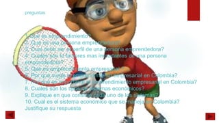 1.Que es emprendimiento?
2. Que es una persona emprendedora?
3. Cual debe ser el perfil de una persona emprendedora?
4. Cuales son lo factores mas importantes de una persona
emprendedora?
5. Que es emprendimiento empresarial ?
6. Por que surge el emprendimiento empresarial en Colombia?
7. Por que es importante el emprendimiento empresarial en Colombia?
8. Cuales son los tipos de sistemas económicos?
9. Explique en que consiste cada uno de los sistemas?
10. Cual es el sistema económico que se maneja en Colombia?
Justifique su respuesta
preguntas
 