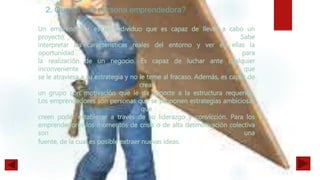 Un emprendedor es un individuo que es capaz de llevar a cabo un
proyecto. Sabe
interpretar las características reales del entorno y ver en ellas la
oportunidad para
la realización de un negocio. Es capaz de luchar ante cualquier
inconveniente que
se le atraviesa a su estrategia y no le teme al fracaso. Además, es capaz de
crear
un grupo con motivación que le da soporte a la estructura requerida.
Los emprendedores son personas que se proponen estrategias ambiciosas
que
creen poder establecer a través de su liderazgo y convicción. Para los
emprendedores los momentos de crisis o de alta desmotivación colectiva
son una
fuente, de la cual es posible extraer nuevas ideas.
2.
 