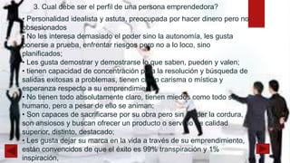 • Personalidad idealista y astuta, preocupada por hacer dinero pero no
obsesionados
• No les interesa demasiado el poder sino la autonomía, les gusta
ponerse a prueba, enfrentar riesgos pero no a lo loco, sino
planificados;
• Les gusta demostrar y demostrarse lo que saben, pueden y valen;
• tienen capacidad de concentración para la resolución y búsqueda de
salidas exitosas a problemas, tienen cierto carisma o mística y
esperanza respecto a su emprendimiento,
• No tienen todo absolutamente claro, tienen miedos como todo ser
humano, pero a pesar de ello se animan;
• Son capaces de sacrificarse por su obra pero sin perder la cordura,
son ansiosos y buscan ofrecer un producto o servicio de calidad
superior, distinto, destacado;
• Les gusta dejar su marca en la vida a través de su emprendimiento,
están convencidos de que el éxito es 99% transpiración y 1%
inspiración,
 