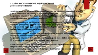 Autoconfianza. La autoconfianza es la capacidad del individuo en creer en sí mimo,
y en la posibilidad de conseguir sus metas personales.
La persona emprendedora tiene que tener confianza absoluta en su proyecto y en
que está preparada para sacarlo adelante.
Orientación al logro. Se entiende como la persistencia para conseguir metas y
objetivos personales, en este caso, emprender un negocio.
El emprendedor tiene que saber dónde quiere llegar y estar en disposición de
realizar todo lo necesario para lograrlo.
Asunción de riesgos. Supone una predisposición a no evitar situaciones que
impliquen incertidumbre o riesgo potencial.
La persona emprendedora va a asumir riesgos, pero éstos deben ser calculados.
El proceso de creación de una empresa no se acomete
Expectativa de control. Se relaciona con la capacidad de la persona para asumir la
responsabilidad de sus propias acciones.
En ocasiones, la persona emprendedora puede culpar de sus propias decisiones a
otras personas o circunstancias.
4. Cuales son lo factores mas importantes de una
persona emprendedora?
 
