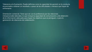 Tolerancia a la frustración. Puede definirse como la capacidad de persistir en la conducta
encaminada a obtener un resultado, a pesar de las dificultades o retrasos que hayan de
enfrentarse.
Orientación comercial. Tiene que ver con la preferencia por las relaciones
interpersonales laborales, lo que incluye la capacidad de comunicación y de obtención
de la información adecuada para lograr los objetivos que se persiguen, o para la
generación de relaciones de colaboración.
 