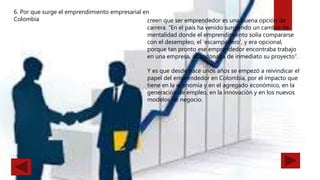 6. Por que surge el emprendimiento empresarial en
Colombia creen que ser emprendedor es una buena opción de
carrera. “En el país ha venido surgiendo un cambio de
mentalidad donde el emprendimiento solía compararse
con el desempleo, el ‘escampadero’, y era opcional,
porque tan pronto ese emprendedor encontraba trabajo
en una empresa, abandonaba de inmediato su proyecto”.
Y es que desde hace unos años se empezó a reivindicar el
papel del emprendedor en Colombia, por el impacto que
tiene en la economía y en el agregado económico, en la
generación de empleo, en la innovación y en los nuevos
modelos de negocio.
 