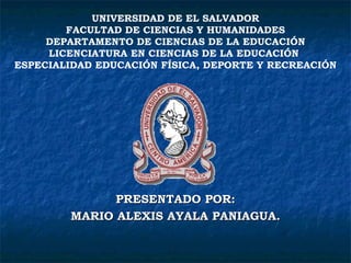 PRESENTADO POR: MARIO ALEXIS AYALA PANIAGUA. UNIVERSIDAD DE EL SALVADOR FACULTAD DE CIENCIAS Y HUMANIDADES DEPARTAMENTO DE CIENCIAS DE LA EDUCACIÓN LICENCIATURA EN CIENCIAS DE LA EDUCACIÓN  ESPECIALIDAD EDUCACIÓN FÍSICA, DEPORTE Y RECREACIÓN 