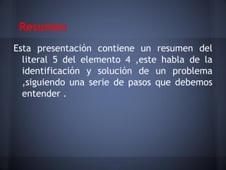 Resumen
Esta presentación contiene un resumen del
  literal 5 del elemento 4 ,este habla de la
  identificación y solución de un problema
  ,siguiendo una serie de pasos que debemos
  entender .
 