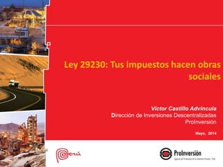 Ley 29230: Tus impuestos hacen obras
sociales
Víctor Castillo Advíncula
Dirección de Inversiones Descentralizadas
ProInversión
Mayo, 2014
 