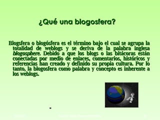 ¿Qué una blogosfera? <ul><li>Blogsfera o blogósfera es el término bajo el cual se agrupa la totalidad de weblogs y se deri...